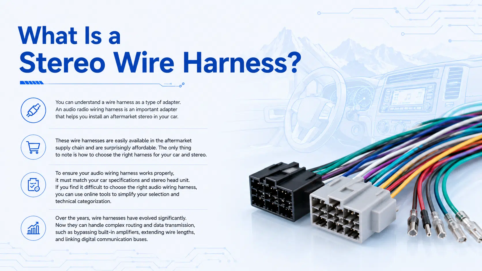 What Is a Stereo Wire Harness? You can understand a wire harness as a type of adapter. An audio radio wiring harness is an important adapter that helps you install an aftermarket stereo in your car. These wire harnesses are easily available in the aftermarket supply chain and are surprisingly affordable. The only thing to note is how to choose the right harness for your car and stereo. To ensure your audio wiring harness works properly, it must match your car specifications and stereo head unit. If you find it difficult to choose the right audio wiring harness, you can use online tools to simplify your selection and technical categorization. Over the years, wire harnesses have evolved significantly. Now they can handle complex routing and data transmission, such as bypassing built-in amplifiers, extending wire lengths, and linking digital communication buses.